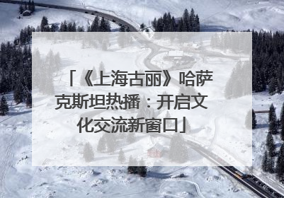 《上海古丽》哈萨克斯坦热播：开启文化交流新窗口